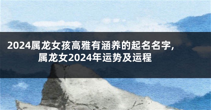 2024属龙女孩高雅有涵养的起名名字,属龙女2024年运势及运程