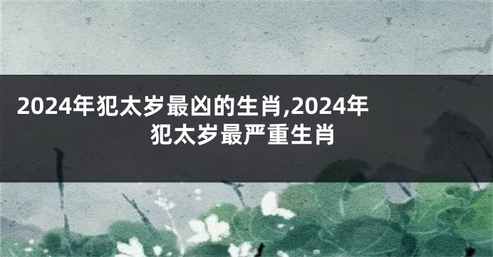 2024年犯太岁最凶的生肖,2024年犯太岁最严重生肖