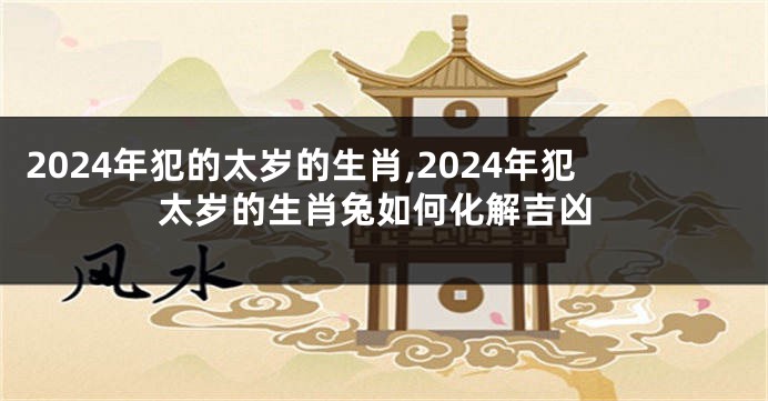 2024年犯的太岁的生肖,2024年犯太岁的生肖兔如何化解吉凶