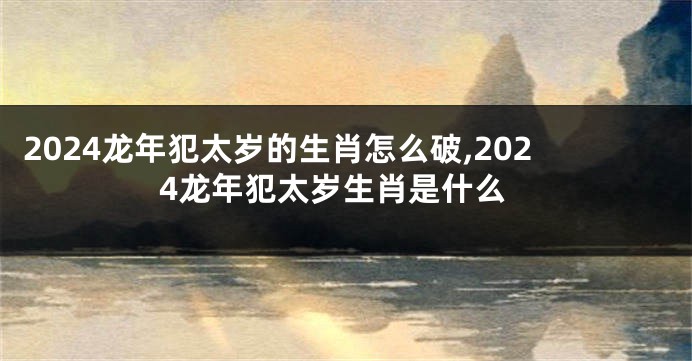 2024龙年犯太岁的生肖怎么破,2024龙年犯太岁生肖是什么