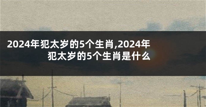 2024年犯太岁的5个生肖,2024年犯太岁的5个生肖是什么