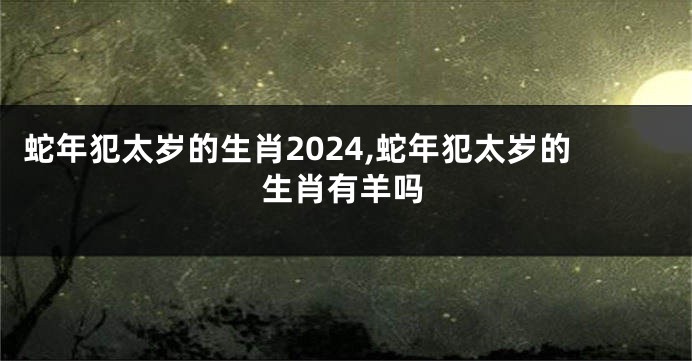 蛇年犯太岁的生肖2024,蛇年犯太岁的生肖有羊吗