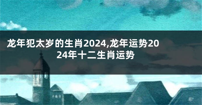 龙年犯太岁的生肖2024,龙年运势2024年十二生肖运势