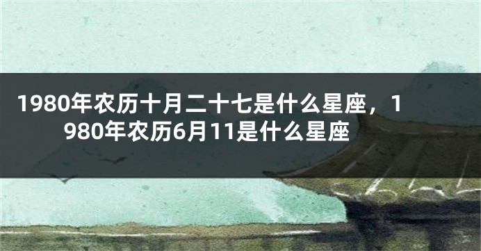 1980年农历十月二十七是什么星座，1980年农历6月11是什么星座