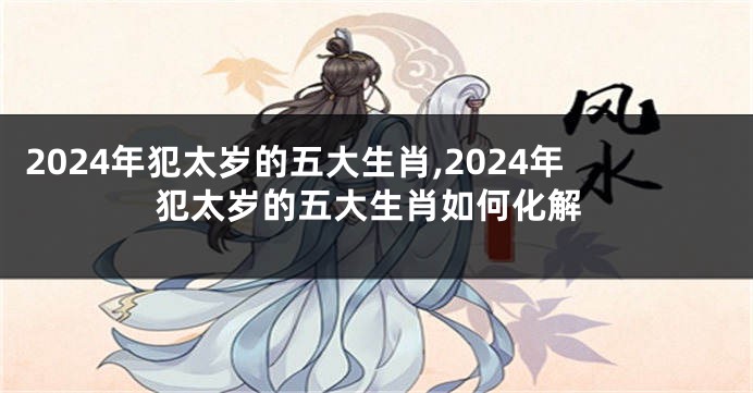 2024年犯太岁的五大生肖,2024年犯太岁的五大生肖如何化解