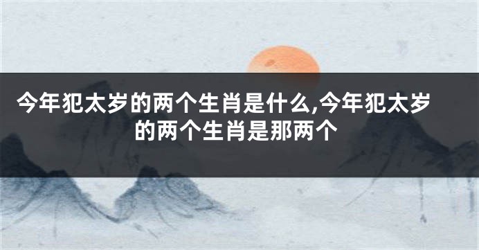 今年犯太岁的两个生肖是什么,今年犯太岁的两个生肖是那两个