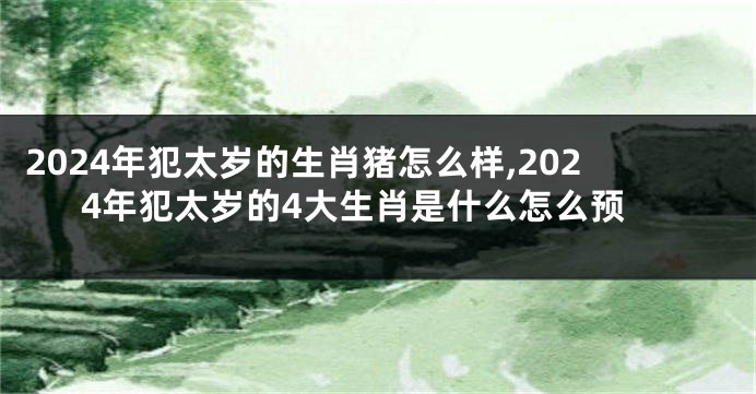 2024年犯太岁的生肖猪怎么样,2024年犯太岁的4大生肖是什么怎么预