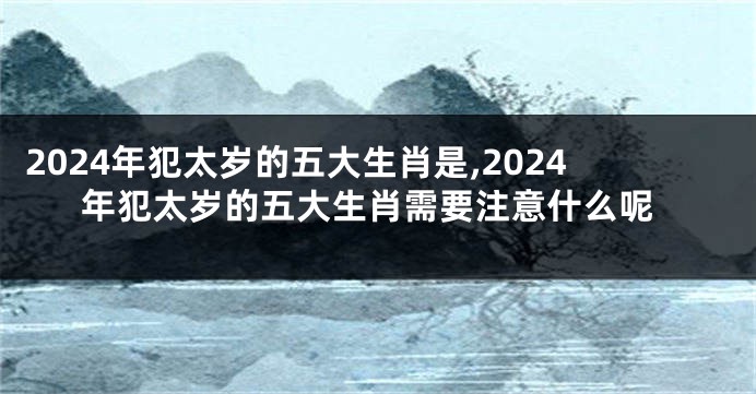 2024年犯太岁的五大生肖是,2024年犯太岁的五大生肖需要注意什么呢