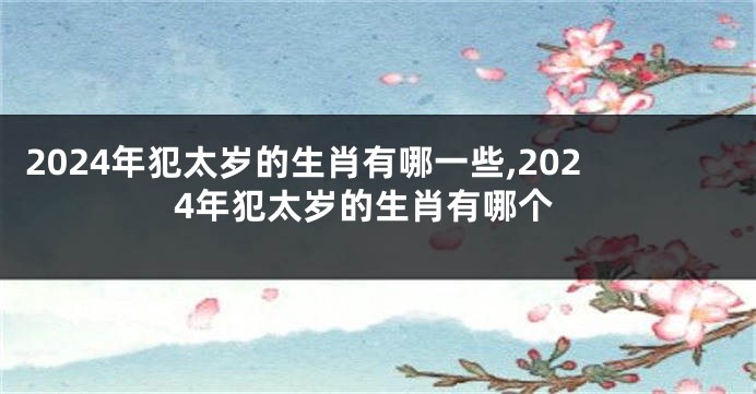 2024年犯太岁的生肖有哪一些,2024年犯太岁的生肖有哪个