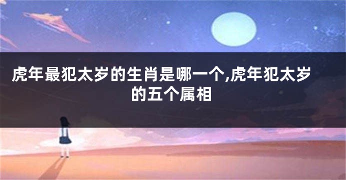 虎年最犯太岁的生肖是哪一个,虎年犯太岁的五个属相