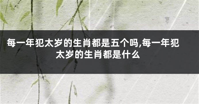 每一年犯太岁的生肖都是五个吗,每一年犯太岁的生肖都是什么