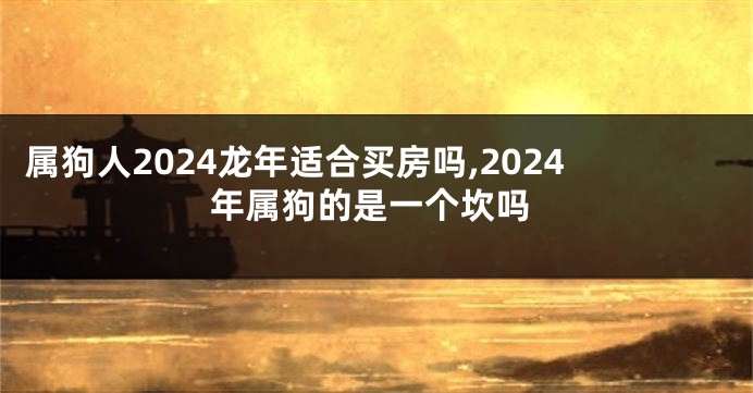 属狗人2024龙年适合买房吗,2024年属狗的是一个坎吗