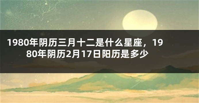 1980年阴历三月十二是什么星座，1980年阴历2月17日阳历是多少