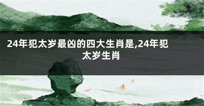 24年犯太岁最凶的四大生肖是,24年犯太岁生肖