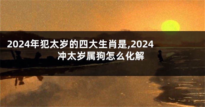 2024年犯太岁的四大生肖是,2024冲太岁属狗怎么化解