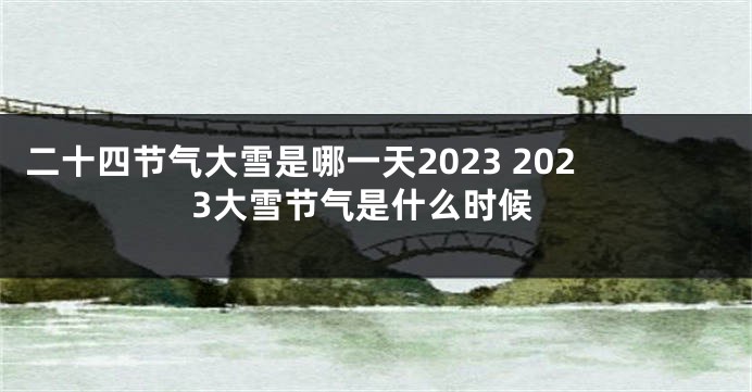 二十四节气大雪是哪一天2023 2023大雪节气是什么时候