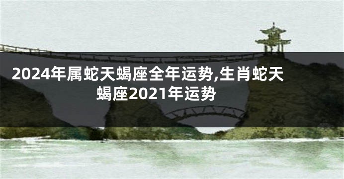 2024年属蛇天蝎座全年运势,生肖蛇天蝎座2021年运势