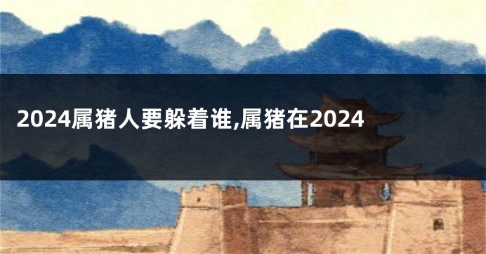 2024属猪人要躲着谁,属猪在2024