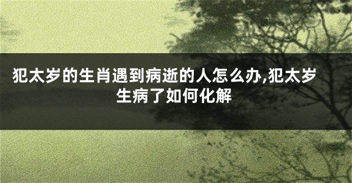 犯太岁的生肖遇到病逝的人怎么办,犯太岁生病了如何化解