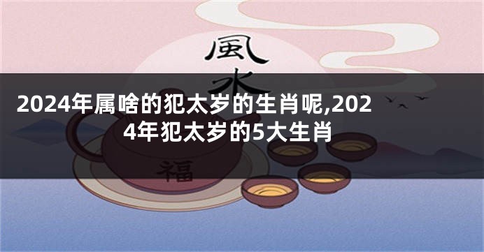 2024年属啥的犯太岁的生肖呢,2024年犯太岁的5大生肖