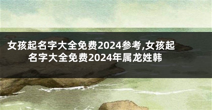 女孩起名字大全免费2024参考,女孩起名字大全免费2024年属龙姓韩