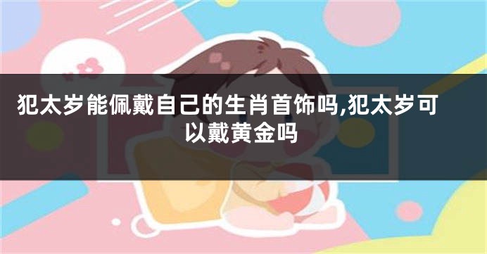 犯太岁能佩戴自己的生肖首饰吗,犯太岁可以戴黄金吗