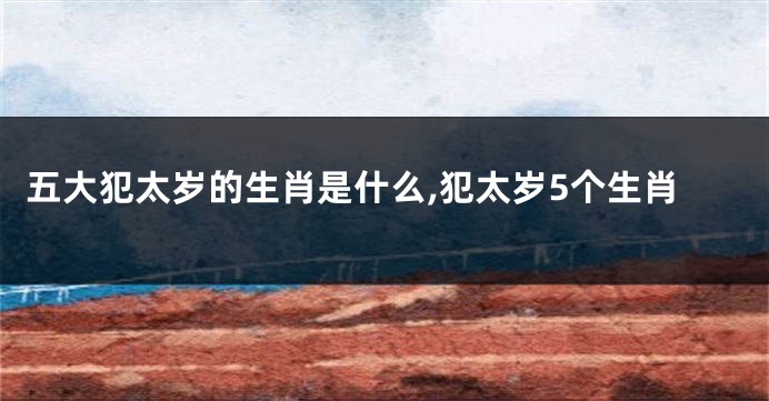 五大犯太岁的生肖是什么,犯太岁5个生肖