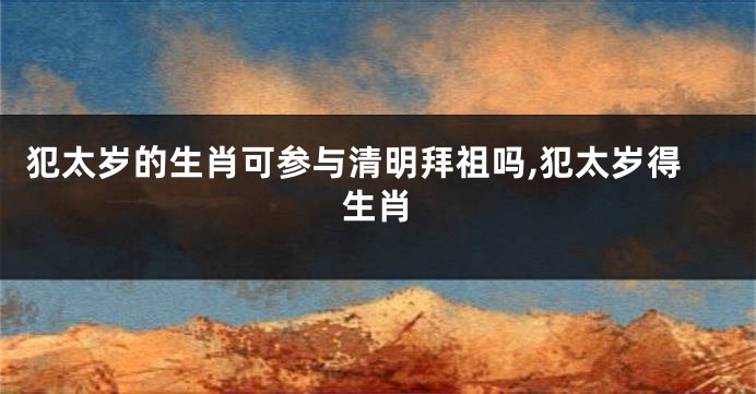 犯太岁的生肖可参与清明拜祖吗,犯太岁得生肖