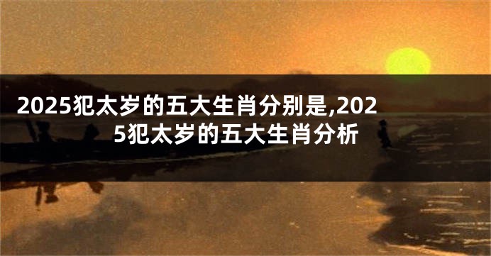 2025犯太岁的五大生肖分别是,2025犯太岁的五大生肖分析