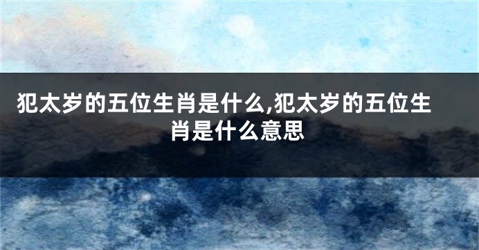 犯太岁的五位生肖是什么,犯太岁的五位生肖是什么意思