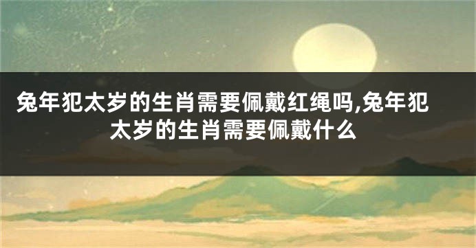 兔年犯太岁的生肖需要佩戴红绳吗,兔年犯太岁的生肖需要佩戴什么