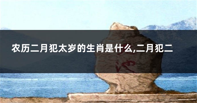 农历二月犯太岁的生肖是什么,二月犯二