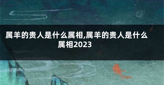 属羊的贵人是什么属相,属羊的贵人是什么属相2023