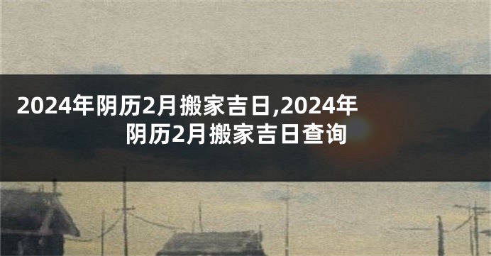 2024年阴历2月搬家吉日,2024年阴历2月搬家吉日查询