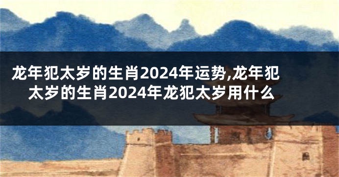 龙年犯太岁的生肖2024年运势,龙年犯太岁的生肖2024年龙犯太岁用什么