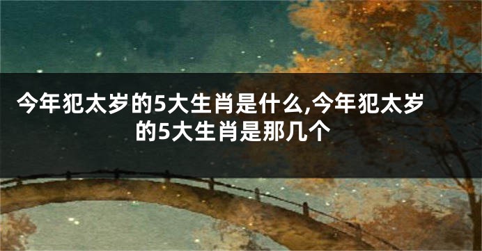 今年犯太岁的5大生肖是什么,今年犯太岁的5大生肖是那几个