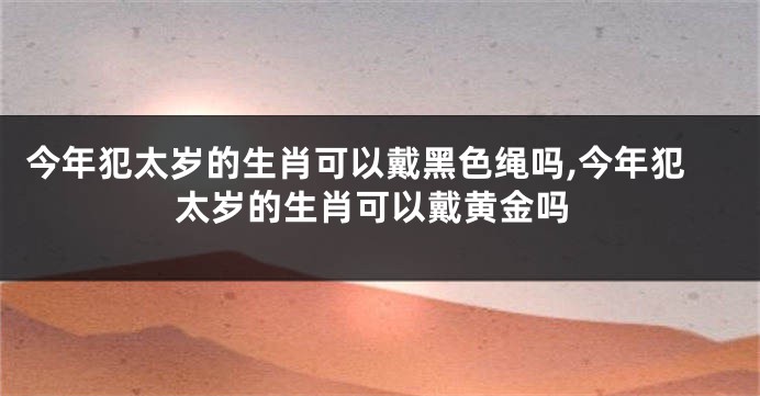 今年犯太岁的生肖可以戴黑色绳吗,今年犯太岁的生肖可以戴黄金吗