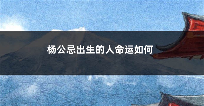 杨公忌出生的人命运如何