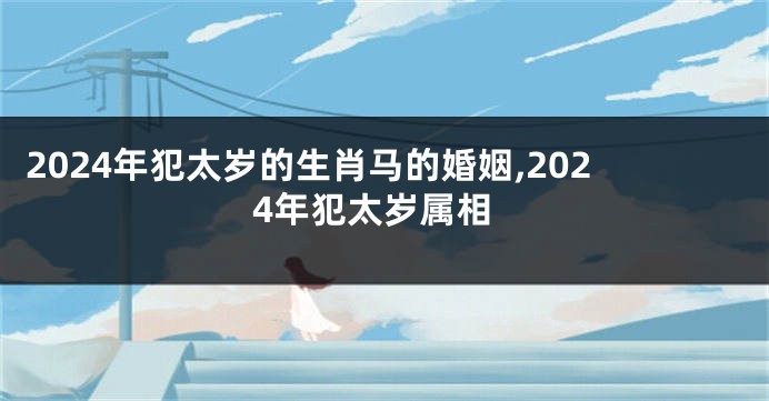 2024年犯太岁的生肖马的婚姻,2024年犯太岁属相