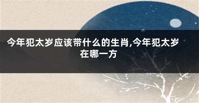 今年犯太岁应该带什么的生肖,今年犯太岁在哪一方