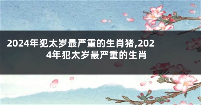 2024年犯太岁最严重的生肖猪,2024年犯太岁最严重的生肖