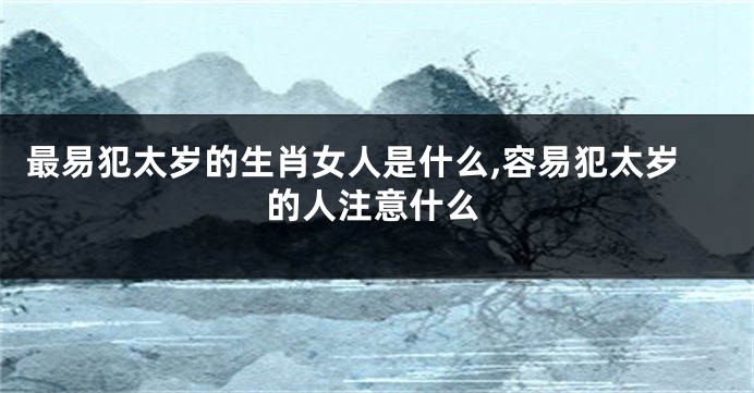 最易犯太岁的生肖女人是什么,容易犯太岁的人注意什么