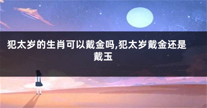 犯太岁的生肖可以戴金吗,犯太岁戴金还是戴玉