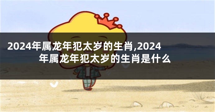 2024年属龙年犯太岁的生肖,2024年属龙年犯太岁的生肖是什么