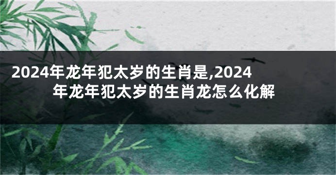 2024年龙年犯太岁的生肖是,2024年龙年犯太岁的生肖龙怎么化解