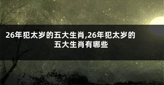 26年犯太岁的五大生肖,26年犯太岁的五大生肖有哪些