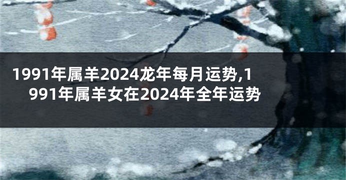 1991年属羊2024龙年每月运势,1991年属羊女在2024年全年运势