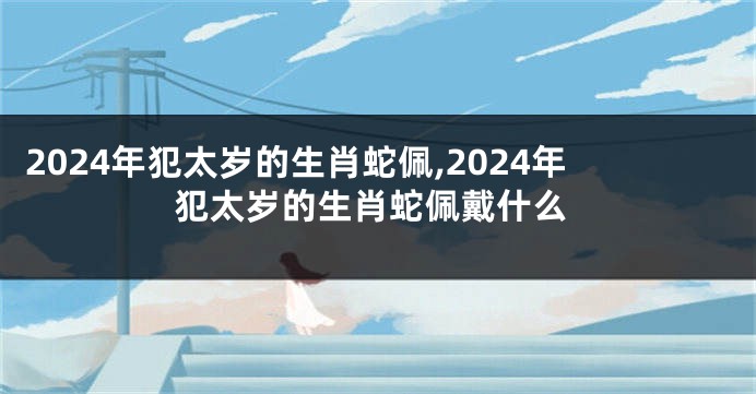 2024年犯太岁的生肖蛇佩,2024年犯太岁的生肖蛇佩戴什么