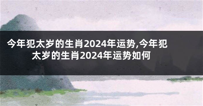 今年犯太岁的生肖2024年运势,今年犯太岁的生肖2024年运势如何