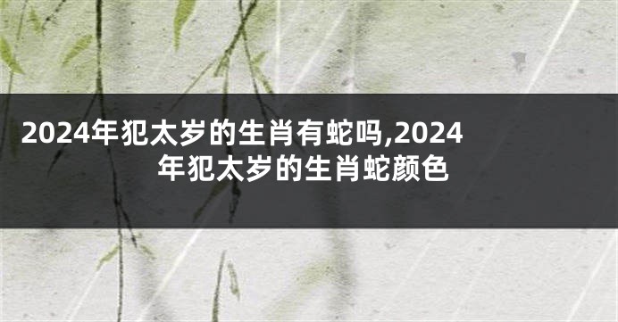 2024年犯太岁的生肖有蛇吗,2024年犯太岁的生肖蛇颜色